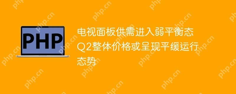 电视面板供需进入弱平衡态 Q2整体价格或呈现平缓运行态势