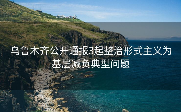 乌鲁木齐公开通报3起整治形式主义为基层减负典型问题
