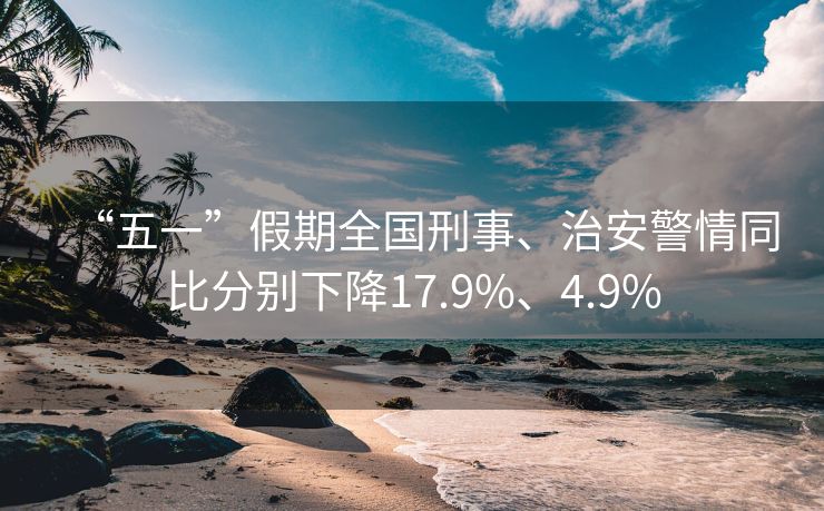 “五一”假期全国刑事、治安警情同比分别下降17.9%、4.9%