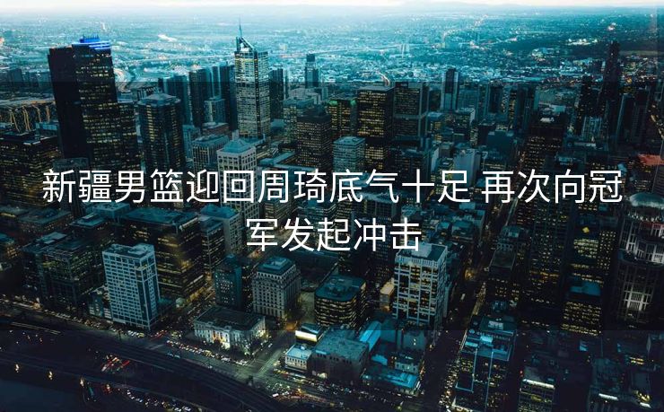 新疆男篮迎回周琦底气十足 再次向冠军发起冲击