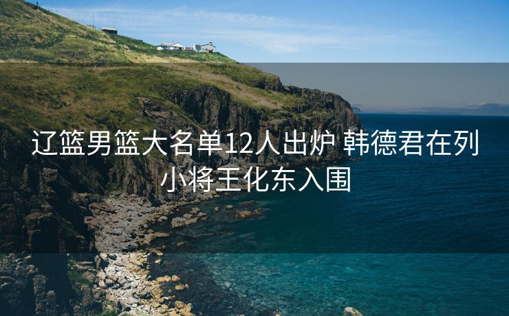 辽篮男篮大名单12人出炉 韩德君在列小将王化东入围