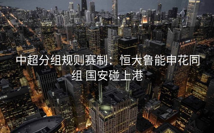 中超分组规则赛制：恒大鲁能申花同组 国安碰上港