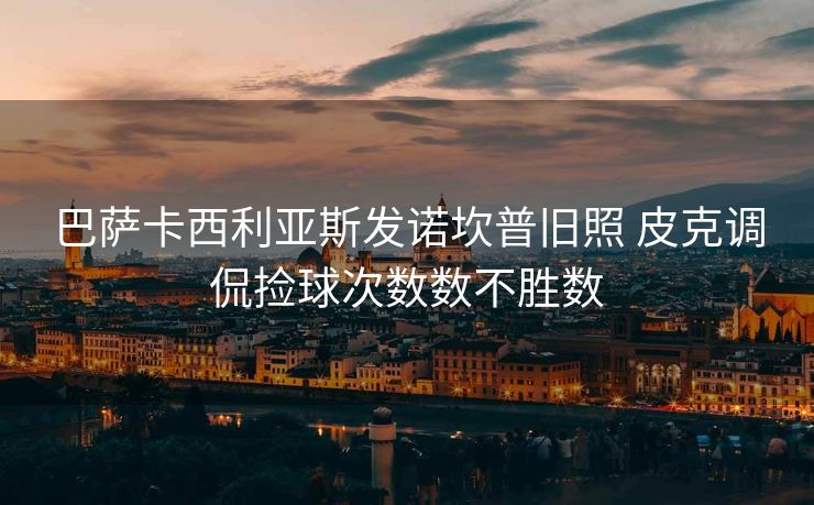 巴萨卡西利亚斯发诺坎普旧照 皮克调侃捡球次数数不胜数
