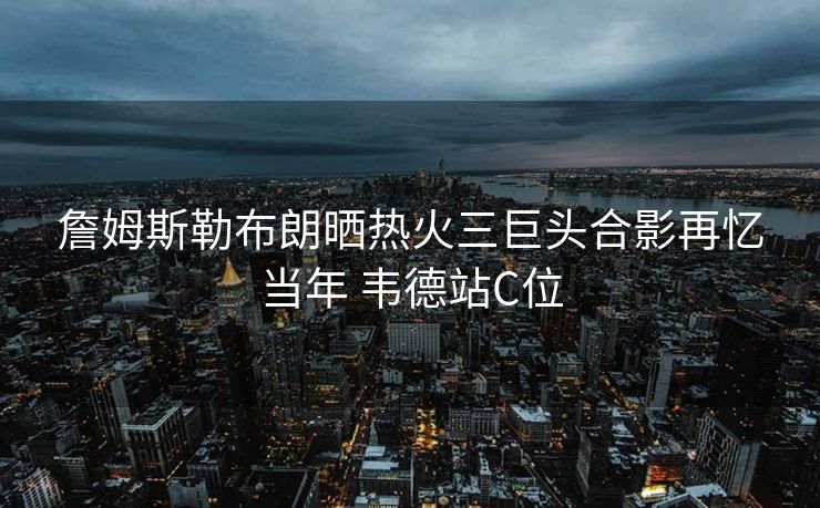 詹姆斯勒布朗晒热火三巨头合影再忆当年 韦德站C位