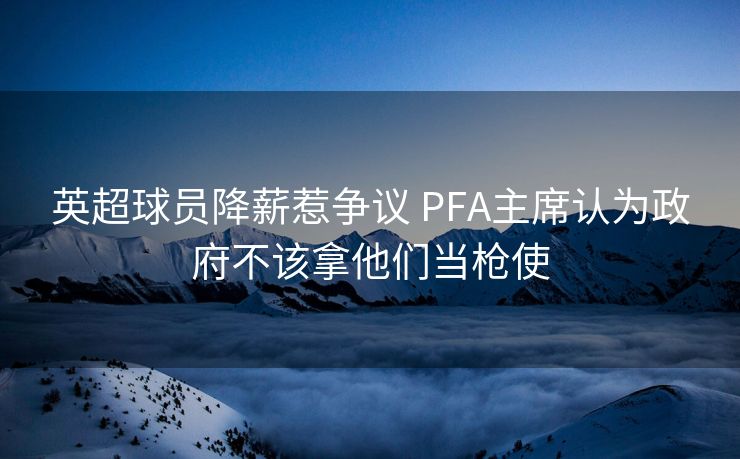 英超球员降薪惹争议 PFA主席认为政府不该拿他们当枪使