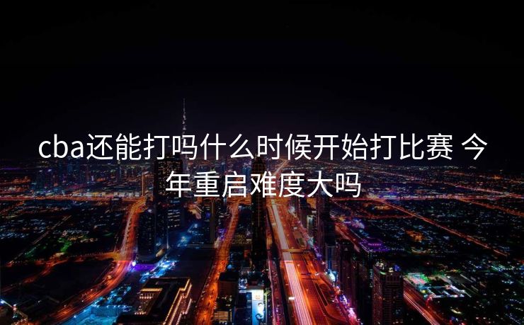 cba还能打吗什么时候开始打比赛 今年重启难度大吗
