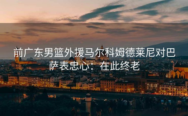 前广东男篮外援马尔科姆德莱尼对巴萨表忠心：在此终老