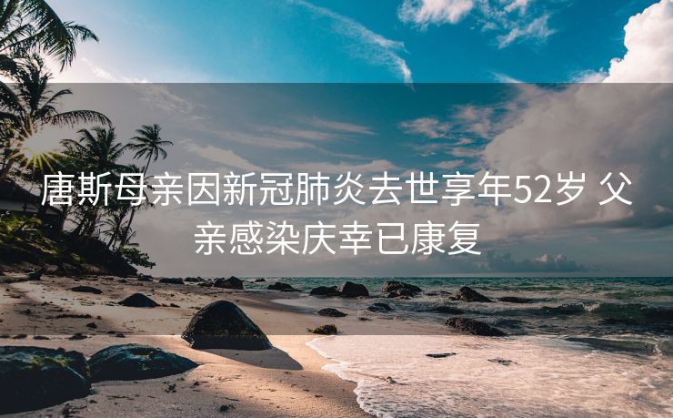 唐斯母亲因新冠肺炎去世享年52岁 父亲感染庆幸已康复