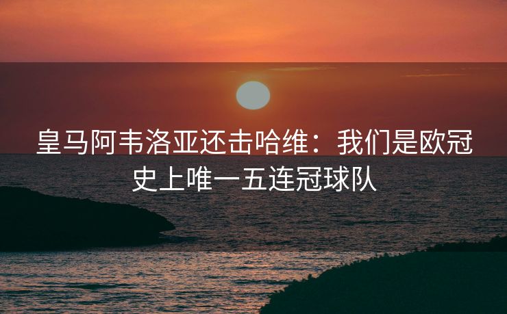 皇马阿韦洛亚还击哈维：我们是欧冠史上唯一五连冠球队