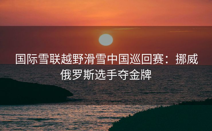 国际雪联越野滑雪中国巡回赛：挪威俄罗斯选手夺金牌
