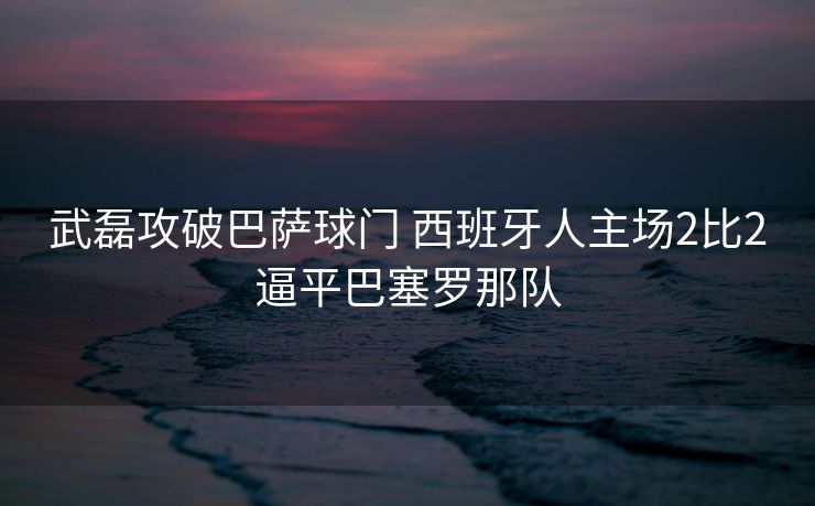 武磊攻破巴萨球门 西班牙人主场2比2逼平巴塞罗那队