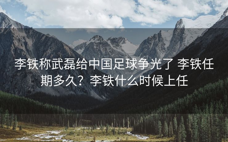 李铁称武磊给中国足球争光了 李铁任期多久？李铁什么时候上任