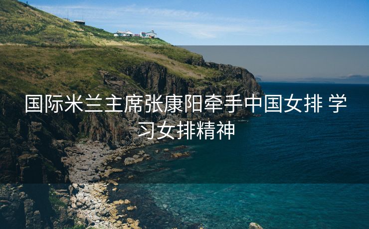 国际米兰主席张康阳牵手中国女排 学习女排精神