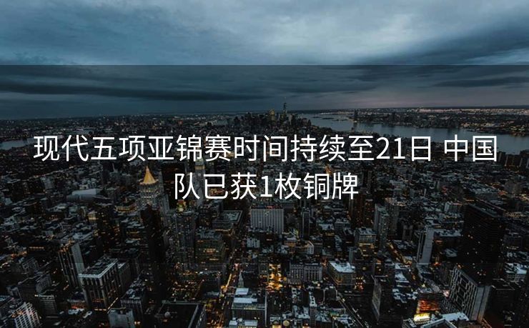 现代五项亚锦赛时间持续至21日 中国队已获1枚铜牌