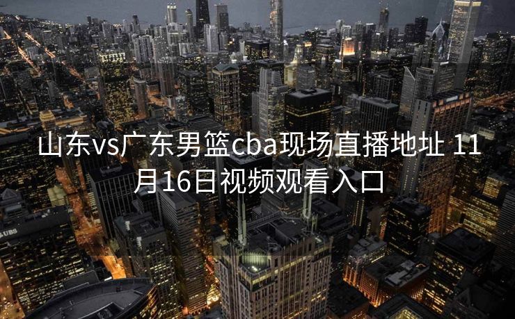 山东vs广东男篮cba现场直播地址 11月16日视频观看入口
