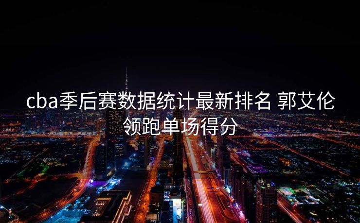cba季后赛数据统计最新排名 郭艾伦领跑单场得分