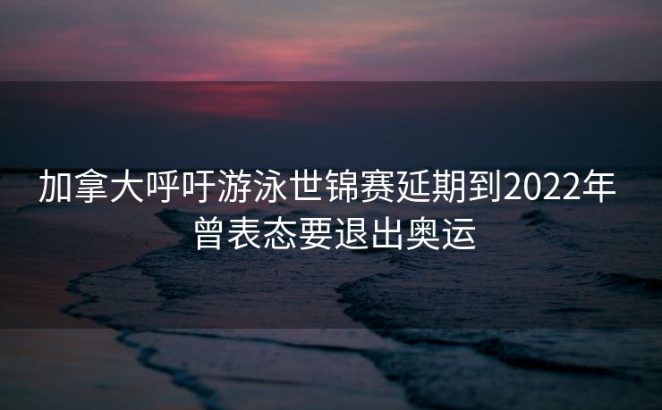 加拿大呼吁游泳世锦赛延期到2022年 曾表态要退出奥运
