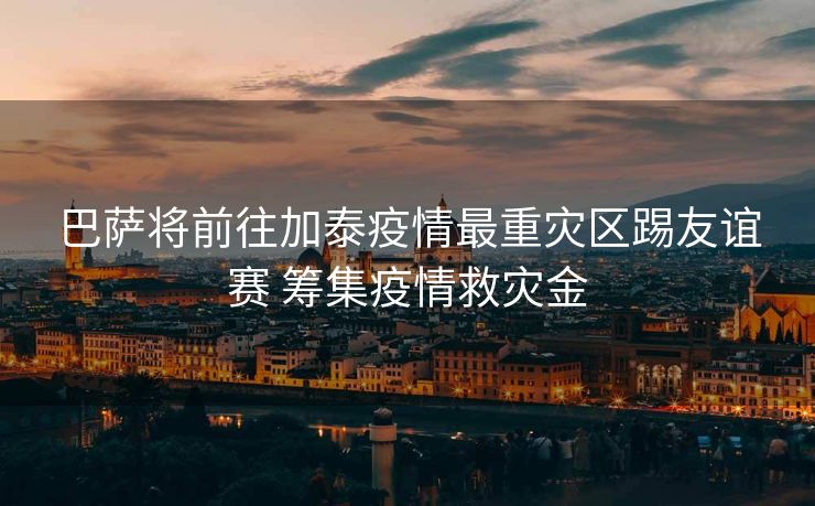 巴萨将前往加泰疫情最重灾区踢友谊赛 筹集疫情救灾金