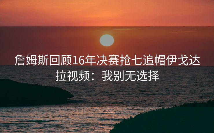 詹姆斯回顾16年决赛抢七追帽伊戈达拉视频：我别无选择
