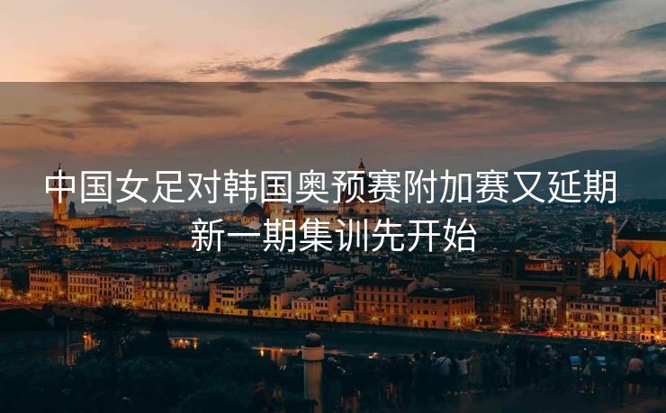 中国女足对韩国奥预赛附加赛又延期 新一期集训先开始