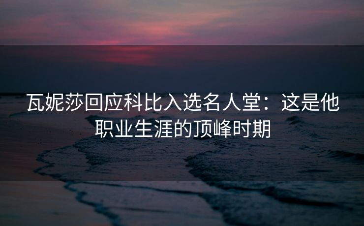 瓦妮莎回应科比入选名人堂：这是他职业生涯的顶峰时期