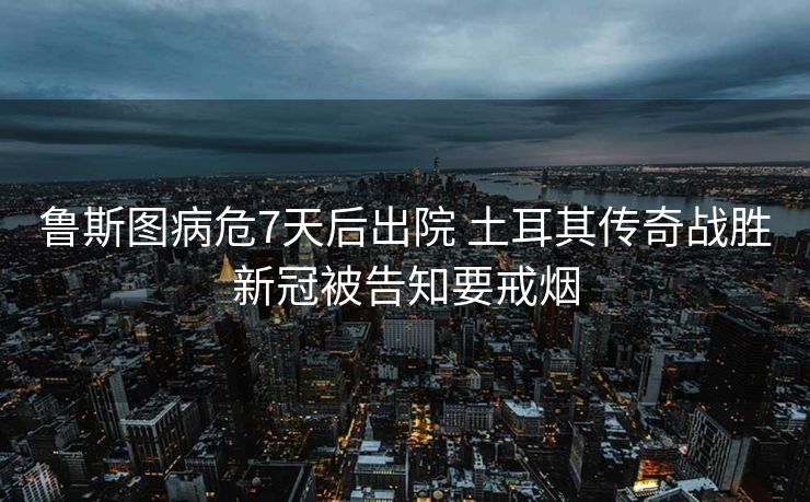 鲁斯图病危7天后出院 土耳其传奇战胜新冠被告知要戒烟