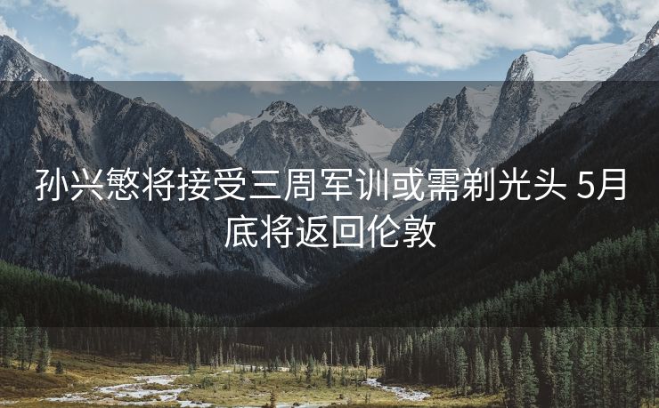 孙兴慜将接受三周军训或需剃光头 5月底将返回伦敦