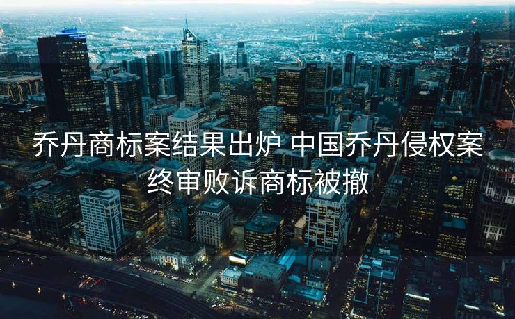 乔丹商标案结果出炉 中国乔丹侵权案终审败诉商标被撤