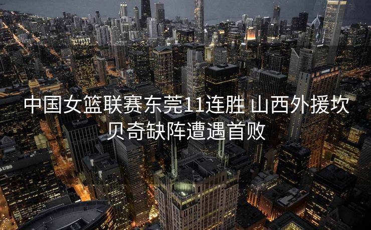 中国女篮联赛东莞11连胜 山西外援坎贝奇缺阵遭遇首败
