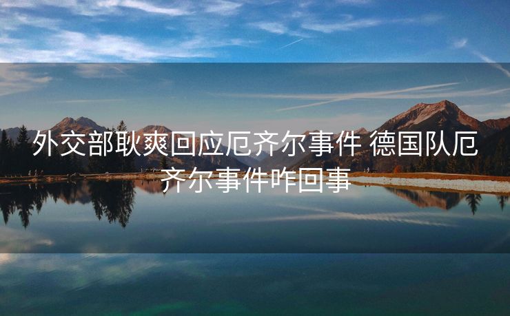 外交部耿爽回应厄齐尔事件 德国队厄齐尔事件咋回事