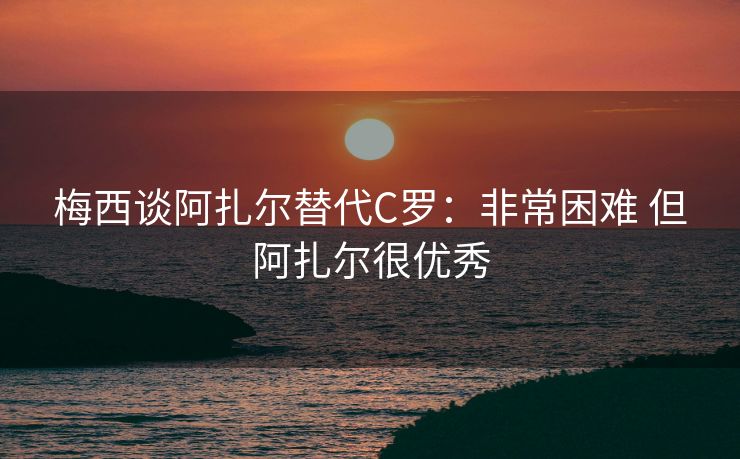 梅西谈阿扎尔替代C罗：非常困难 但阿扎尔很优秀