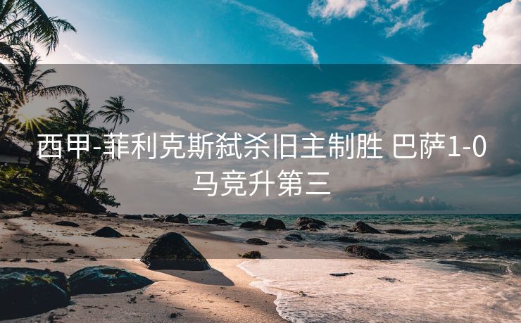 西甲-菲利克斯弑杀旧主制胜 巴萨1-0马竞升第三