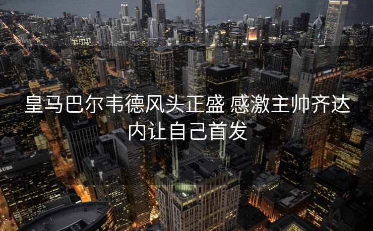 皇马巴尔韦德风头正盛 感激主帅齐达内让自己首发