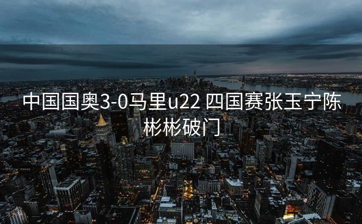 中国国奥3-0马里u22 四国赛张玉宁陈彬彬破门
