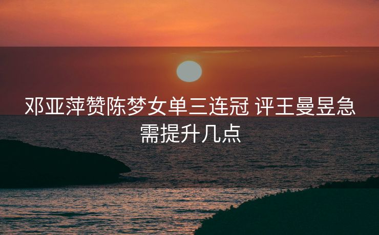 邓亚萍赞陈梦女单三连冠 评王曼昱急需提升几点
