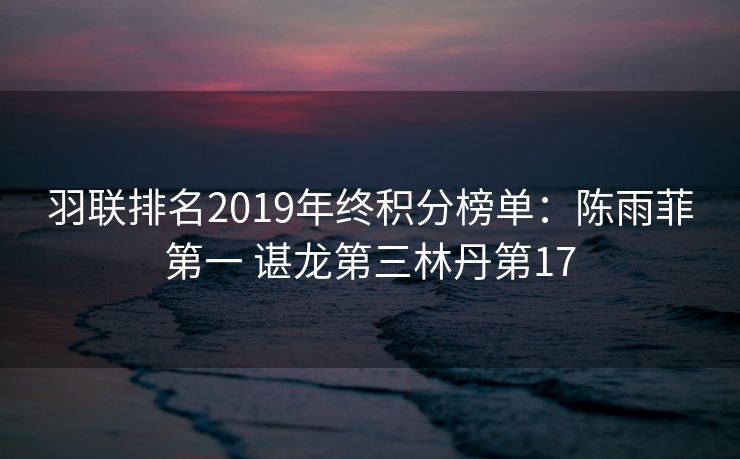 羽联排名2019年终积分榜单：陈雨菲第一 谌龙第三林丹第17