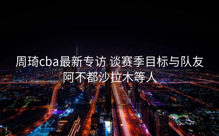 周琦cba最新专访 谈赛季目标与队友阿不都沙拉木等人
