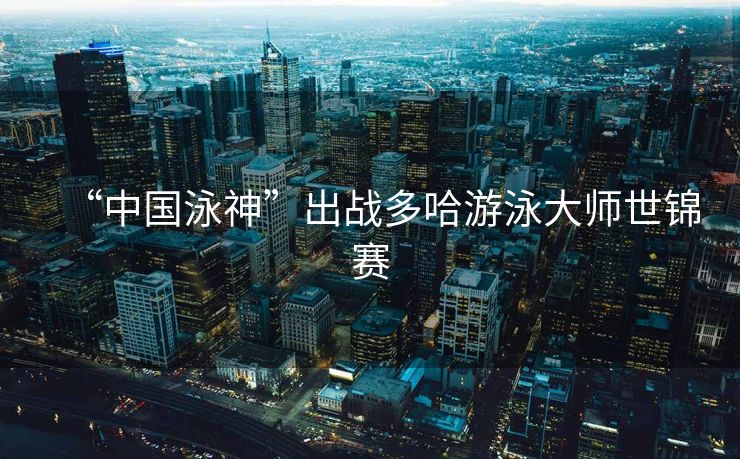 “中国泳神”出战多哈游泳大师世锦赛