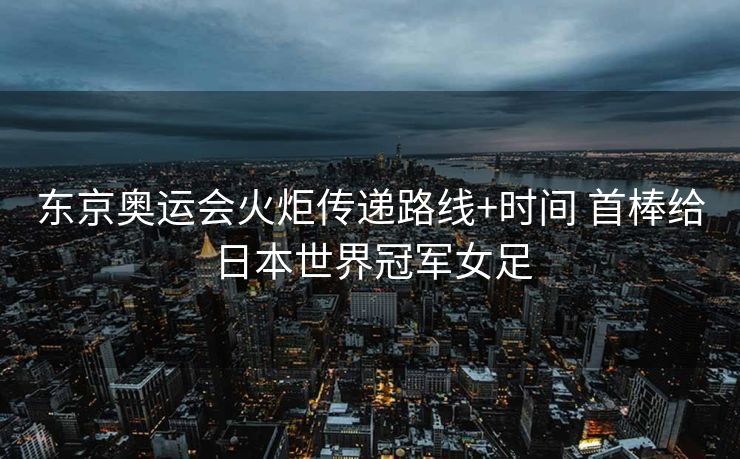东京奥运会火炬传递路线+时间 首棒给日本世界冠军女足