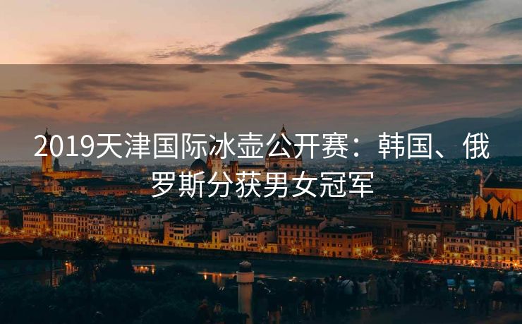 2019天津国际冰壶公开赛：韩国、俄罗斯分获男女冠军