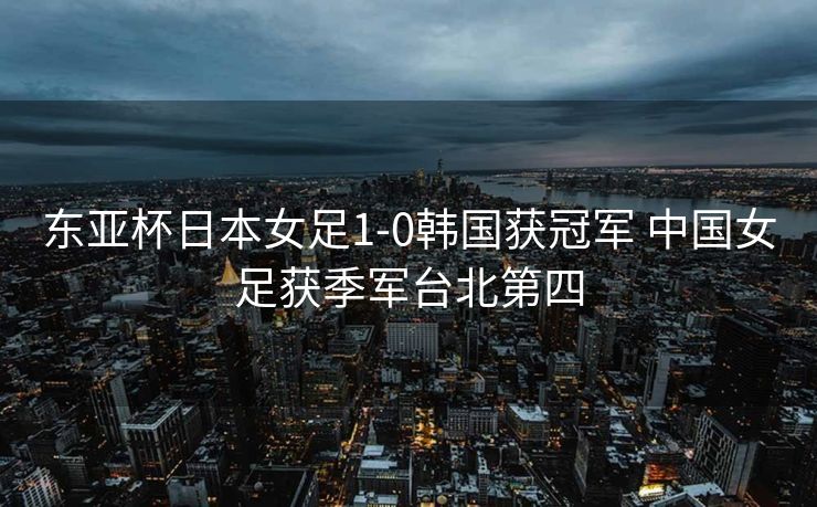 东亚杯日本女足1-0韩国获冠军 中国女足获季军台北第四