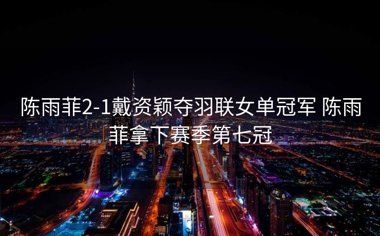 陈雨菲2-1戴资颖夺羽联女单冠军 陈雨菲拿下赛季第七冠