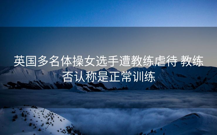 英国多名体操女选手遭教练虐待 教练否认称是正常训练