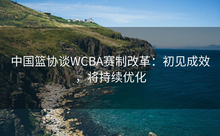 中国篮协谈WCBA赛制改革：初见成效，将持续优化