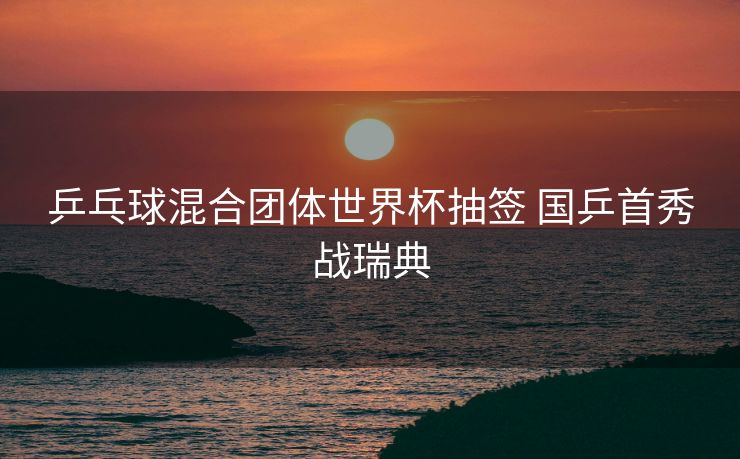 乒乓球混合团体世界杯抽签 国乒首秀战瑞典