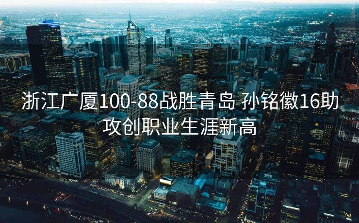 浙江广厦100-88战胜青岛 孙铭徽16助攻创职业生涯新高