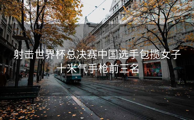 射击世界杯总决赛中国选手包揽女子十米气手枪前三名