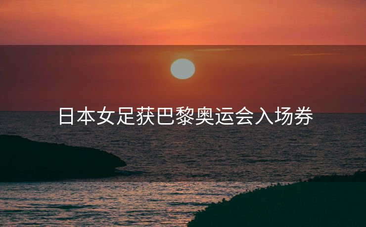 日本女足获巴黎奥运会入场券