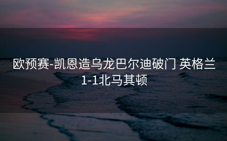 欧预赛-凯恩造乌龙巴尔迪破门 英格兰1-1北马其顿