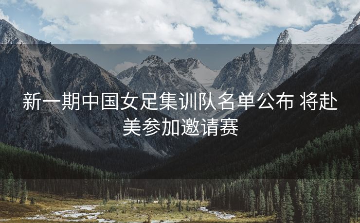 新一期中国女足集训队名单公布 将赴美参加邀请赛